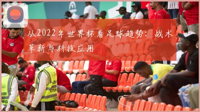 从2022年世界杯看足球趋势：战术革新与科技应用