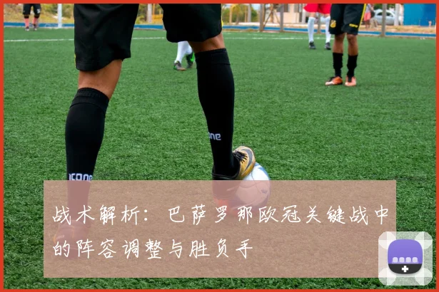 战术解析：巴萨罗那欧冠关键战中的阵容调整与胜负手