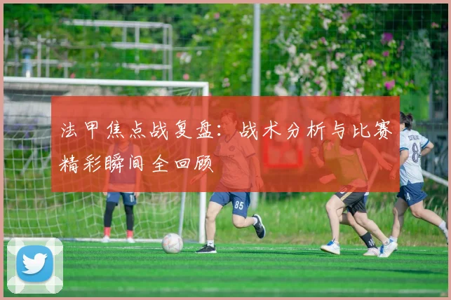 法甲焦点战复盘：战术分析与比赛精彩瞬间全回顾