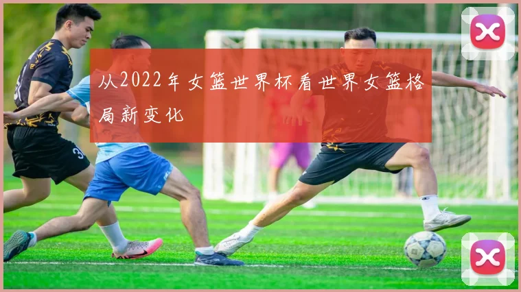 从2022年女篮世界杯看世界女篮格局新变化