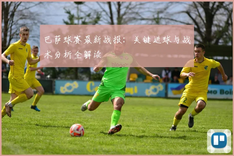 巴萨球赛最新战报：关键进球与战术分析全解读