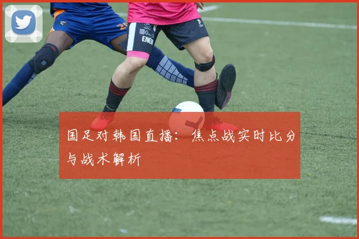 国足对韩国直播：焦点战实时比分与战术解析