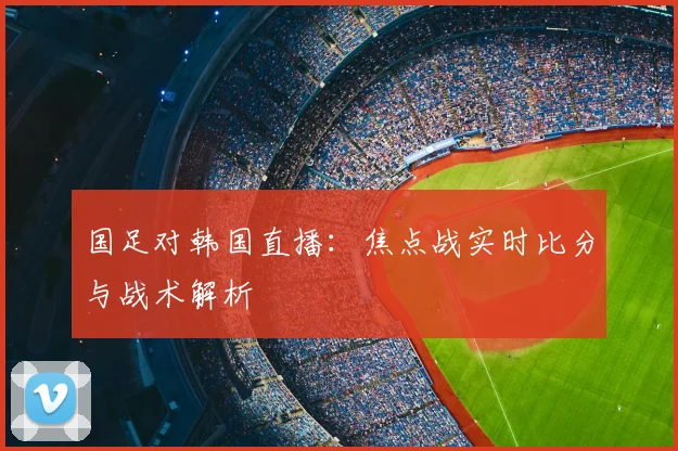 国足对韩国直播：焦点战实时比分与战术解析