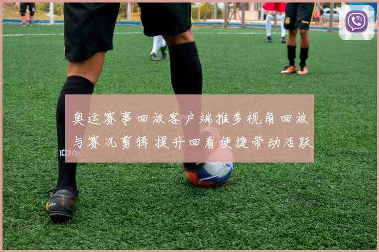 奥运赛事回放客户端推多视角回放与赛况剪辑 提升回看便捷带动活跃