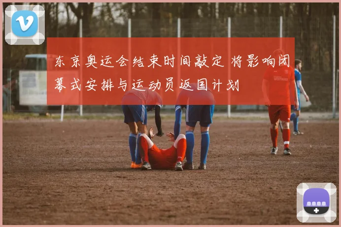 东京奥运会结束时间敲定 将影响闭幕式安排与运动员返国计划