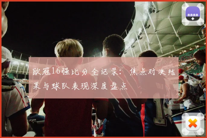 欧冠16强比分全记录：焦点对决结果与球队表现深度盘点
